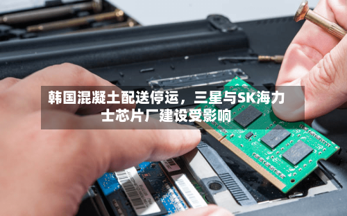 韩国混凝土配送停运	，三星与SK海力士芯片厂建设受影响-第3张图片