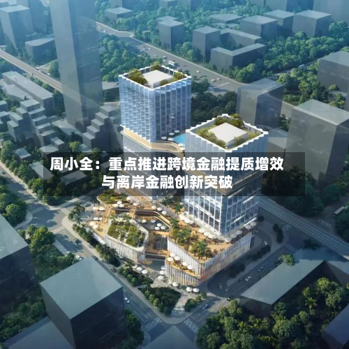 周小全：重点推进跨境金融提质增效与离岸金融创新突破-第2张图片