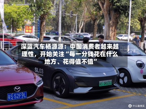 深蓝汽车杨源源：中国消费者越来越理性，开始关注“每一分钱花在什么地方、花得值不值”