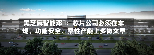 黑芝麻智能邓堃：芯片公司必须在车规	、功能安全、柔性产能上多做文章-第3张图片