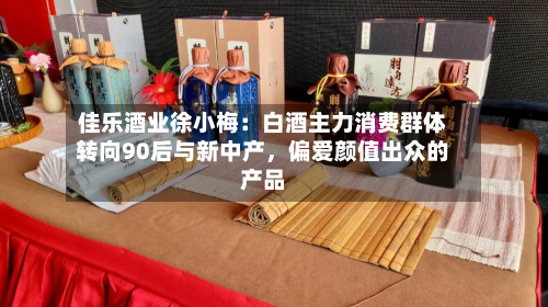 佳乐酒业徐小梅：白酒主力消费群体转向90后与新中产，偏爱颜值出众的产品-第2张图片