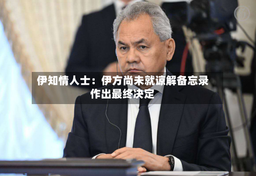 伊知情人士:伊方尚未就谅解备忘录作出最终决定