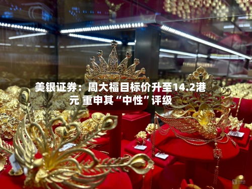 美银证券：周大福目标价升至14.2港元 重申其“中性”评级-第2张图片