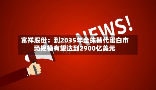 富祥股份:到2035年全球替代蛋白市场规模有望达到2900亿美元