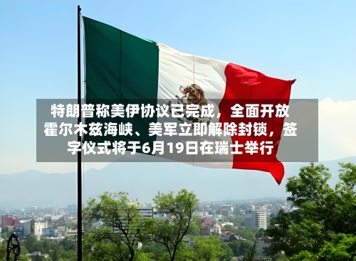 特朗普称美伊协议已完成,全面开放霍尔木兹海峡、美军立即解除封锁,签字仪式将于6月19日在瑞士举行