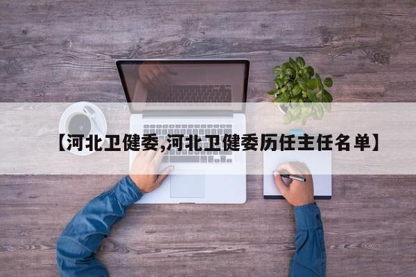 【河北卫健委,河北卫健委历任主任名单】