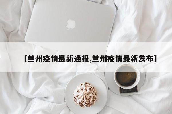 【兰州疫情最新通报,兰州疫情最新发布】