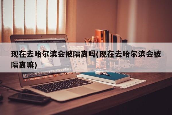 现在去哈尔滨会被隔离吗(现在去哈尔滨会被隔离嘛)