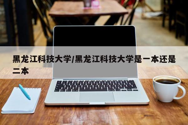 黑龙江科技大学/黑龙江科技大学是一本还是二本