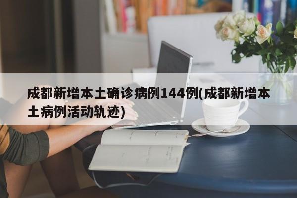 成都新增本土确诊病例144例(成都新增本土病例活动轨迹)