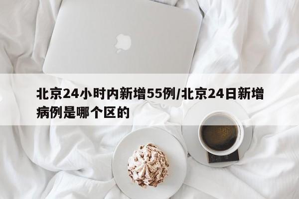 北京24小时内新增55例/北京24日新增病例是哪个区的