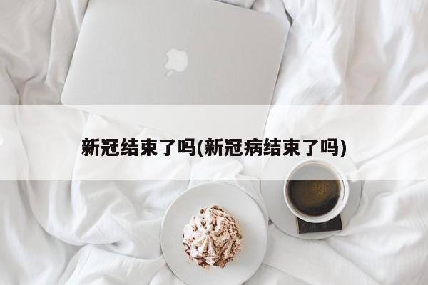新冠结束了吗(新冠病结束了吗)