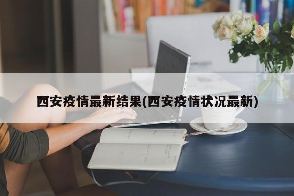 西安疫情最新结果(西安疫情状况最新)