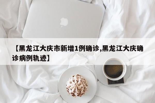 【黑龙江大庆市新增1例确诊,黑龙江大庆确诊病例轨迹】