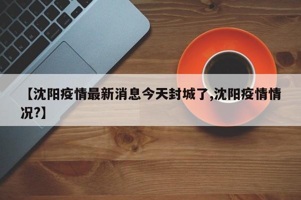 【沈阳疫情最新消息今天封城了,沈阳疫情情况?】