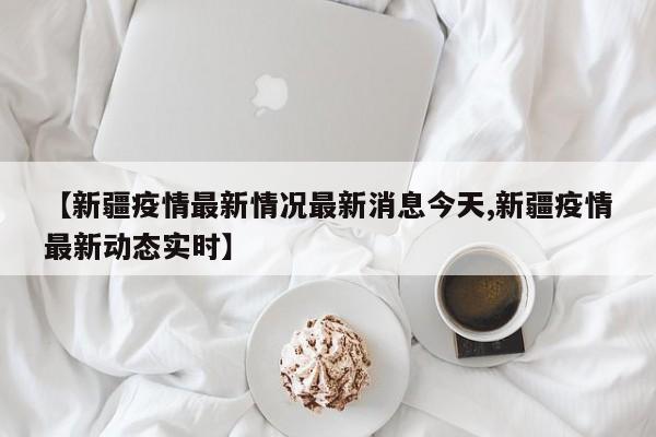 【新疆疫情最新情况最新消息今天,新疆疫情最新动态实时】