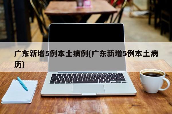 广东新增5例本土病例(广东新增5例本土病历)