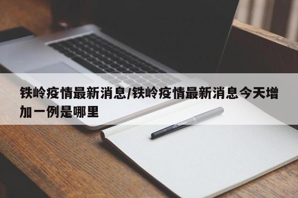 铁岭疫情最新消息/铁岭疫情最新消息今天增加一例是哪里