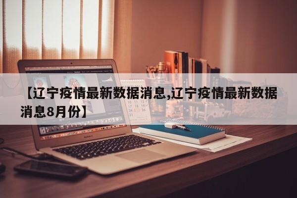 【辽宁疫情最新数据消息,辽宁疫情最新数据消息8月份】