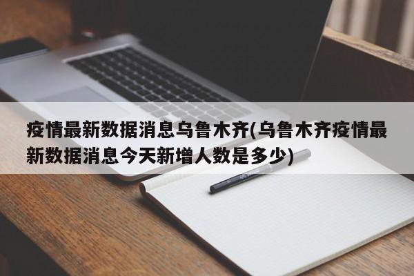 疫情最新数据消息乌鲁木齐(乌鲁木齐疫情最新数据消息今天新增人数是多少)