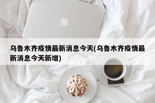 乌鲁木齐疫情最新消息今天(乌鲁木齐疫情最新消息今天新增)