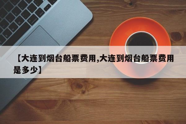 【大连到烟台船票费用,大连到烟台船票费用是多少】
