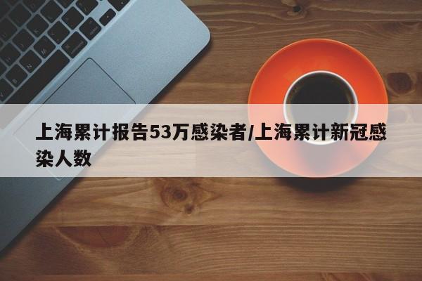 上海累计报告53万感染者/上海累计新冠感染人数
