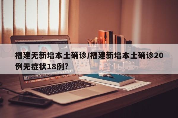 福建无新增本土确诊/福建新增本土确诊20例无症状18例?