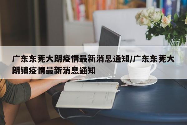 广东东莞大朗疫情最新消息通知/广东东莞大朗镇疫情最新消息通知