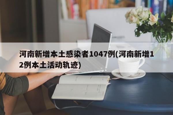河南新增本土感染者1047例(河南新增12例本土活动轨迹)