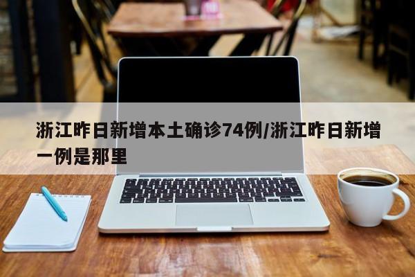 浙江昨日新增本土确诊74例/浙江昨日新增一例是那里