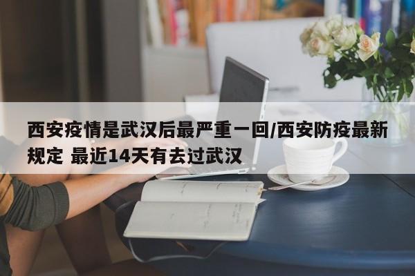 西安疫情是武汉后最严重一回/西安防疫最新规定 最近14天有去过武汉