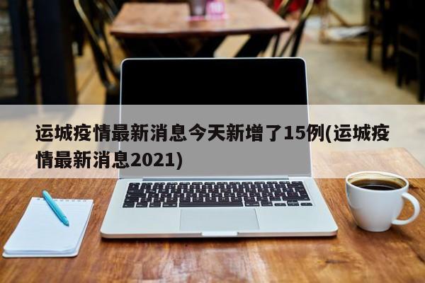 运城疫情最新消息今天新增了15例(运城疫情最新消息2021)