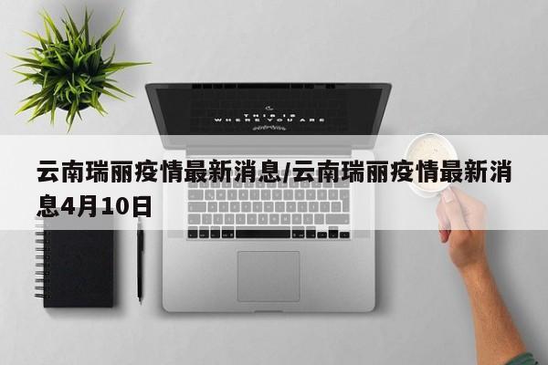 云南瑞丽疫情最新消息/云南瑞丽疫情最新消息4月10日