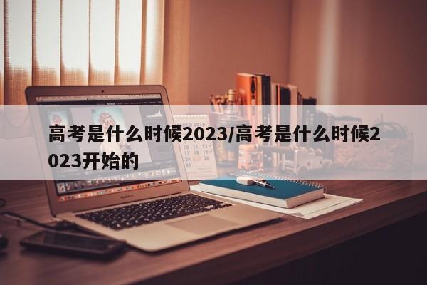 高考是什么时候2023/高考是什么时候2023开始的