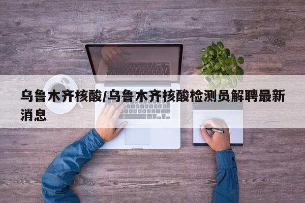 乌鲁木齐核酸/乌鲁木齐核酸检测员解聘最新消息