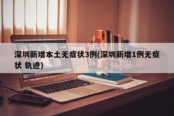 深圳新增本土无症状3例(深圳新增1例无症状 轨迹)