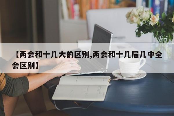 【两会和十几大的区别,两会和十几届几中全会区别】