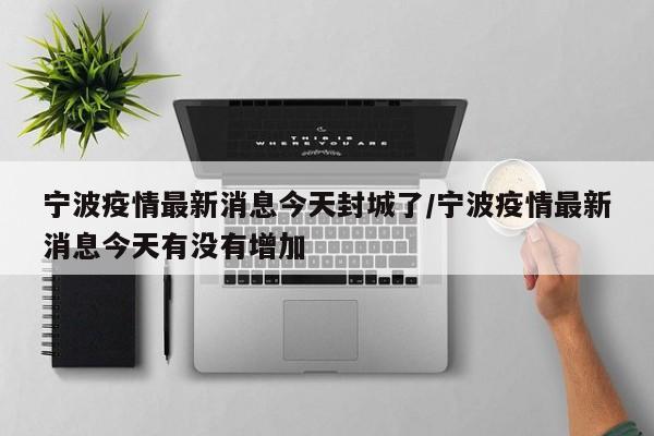 宁波疫情最新消息今天封城了/宁波疫情最新消息今天有没有增加
