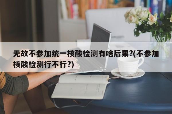 无故不参加统一核酸检测有啥后果?(不参加核酸检测行不行?)