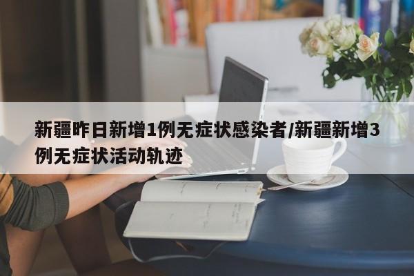 新疆昨日新增1例无症状感染者/新疆新增3例无症状活动轨迹