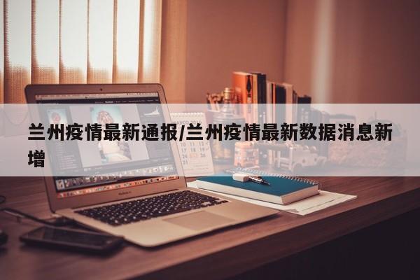兰州疫情最新通报/兰州疫情最新数据消息新增