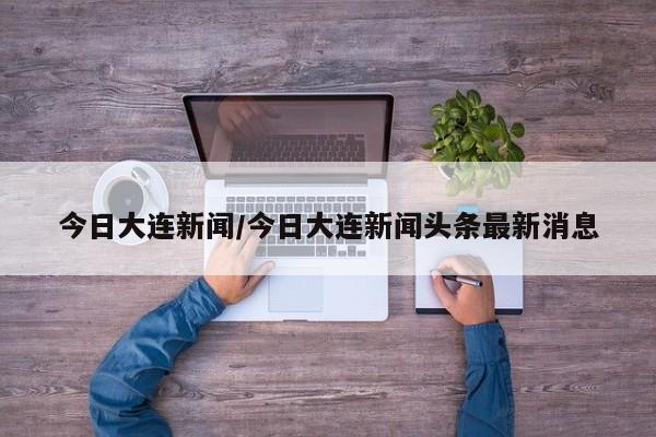 今日大连新闻/今日大连新闻头条最新消息