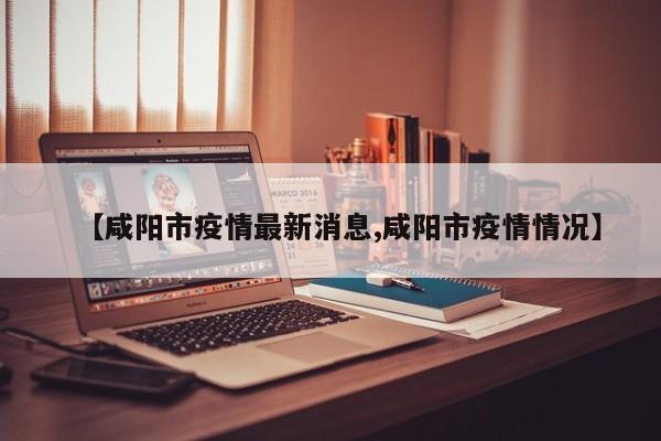 【咸阳市疫情最新消息,咸阳市疫情情况】