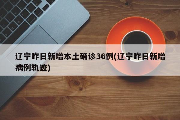 辽宁昨日新增本土确诊36例(辽宁昨日新增病例轨迹)