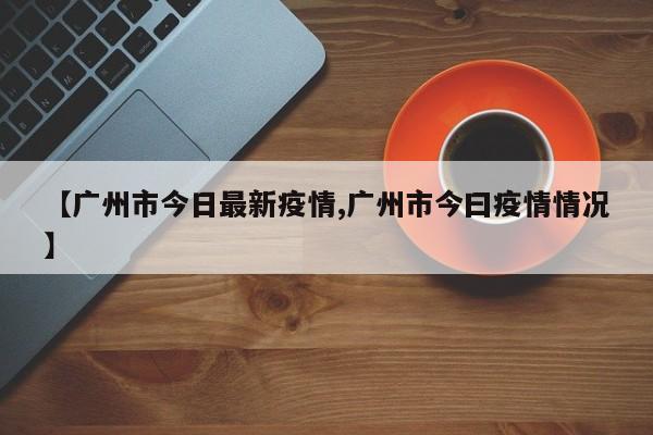 【广州市今日最新疫情,广州市今曰疫情情况】