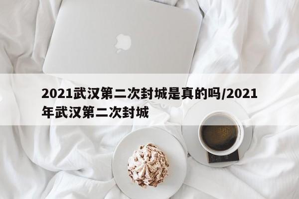 2021武汉第二次封城是真的吗/2021年武汉第二次封城