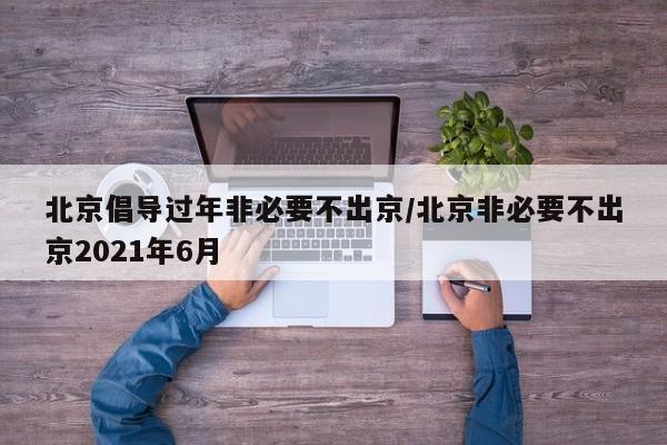 北京倡导过年非必要不出京/北京非必要不出京2021年6月
