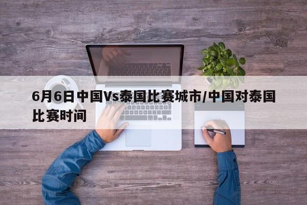6月6日中国Vs泰国比赛城市/中国对泰国比赛时间