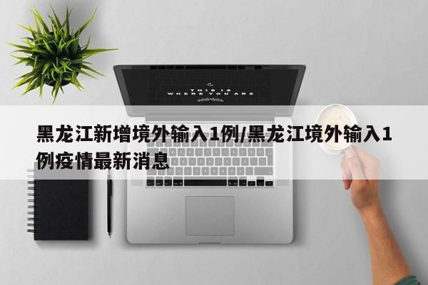 黑龙江新增境外输入1例/黑龙江境外输入1例疫情最新消息
